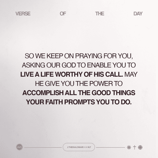 So we keep on praying for you, asking our God to enable you to live a life worthy of His call. May He give you the power to accomplish all the good things your faith prompts you to do.