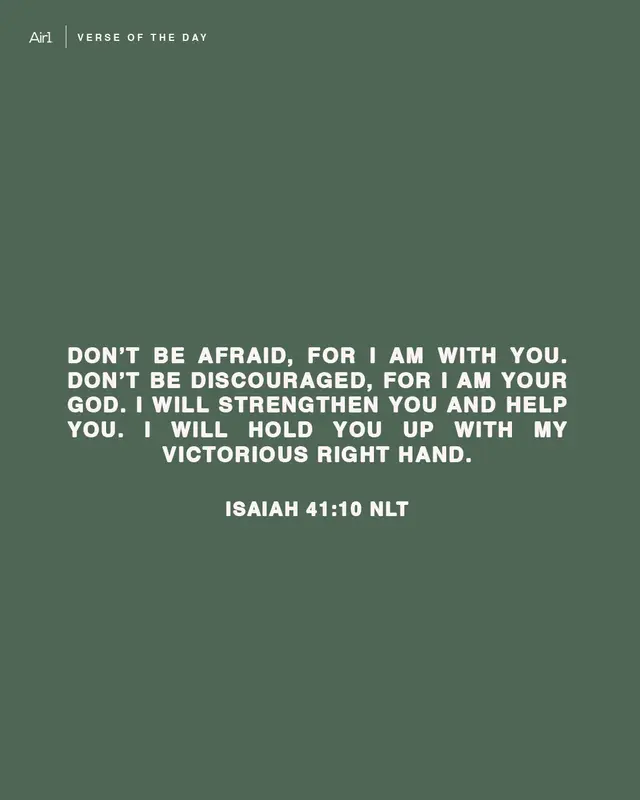 Don’t be afraid, for I am with you. Don’t be discouraged, for I am your God. I will strengthen you and help you. I will hold you up with My victorious right hand.