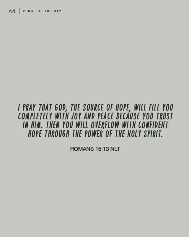 I pray that God, the source of hope, will fill you completely with joy and peace because you trust in Him. Then you will overflow with confident hope through the power of the Holy Spirit.