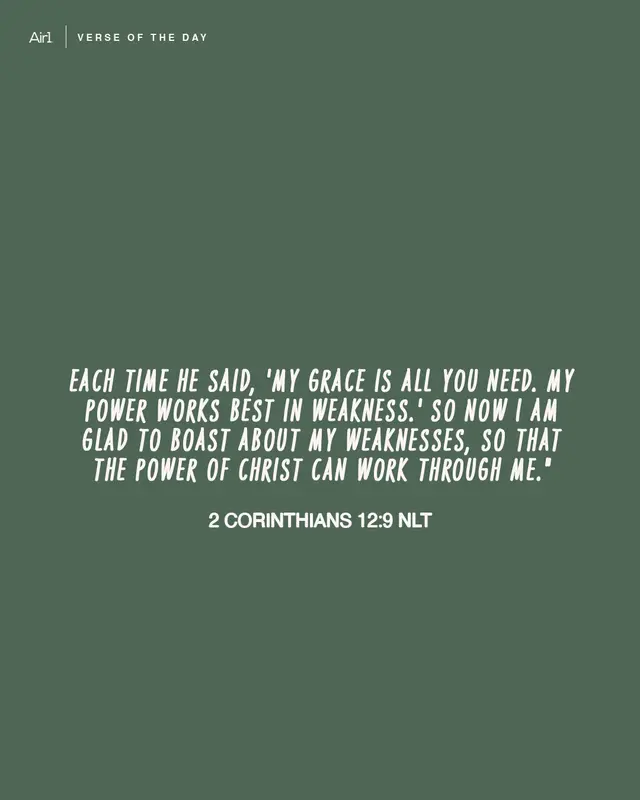 Each time he said, 'My grace is all you need. My power works best in weakness.' So now I am glad to boast about my weaknesses, so that the power of Christ can work through me."