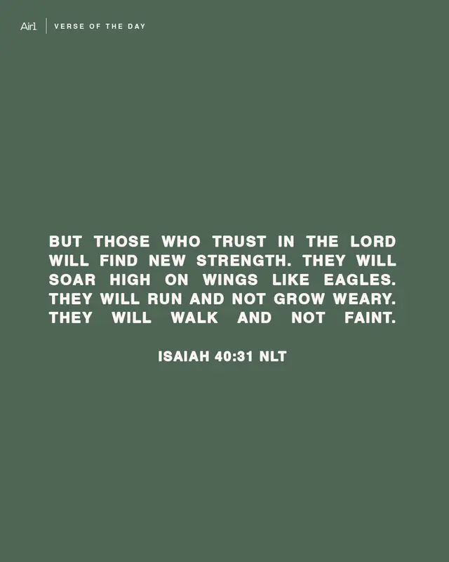 But those who trust in the LORD will find new strength. They will soar high on wings like eagles. They will run and not grow weary. They will walk and not faint.