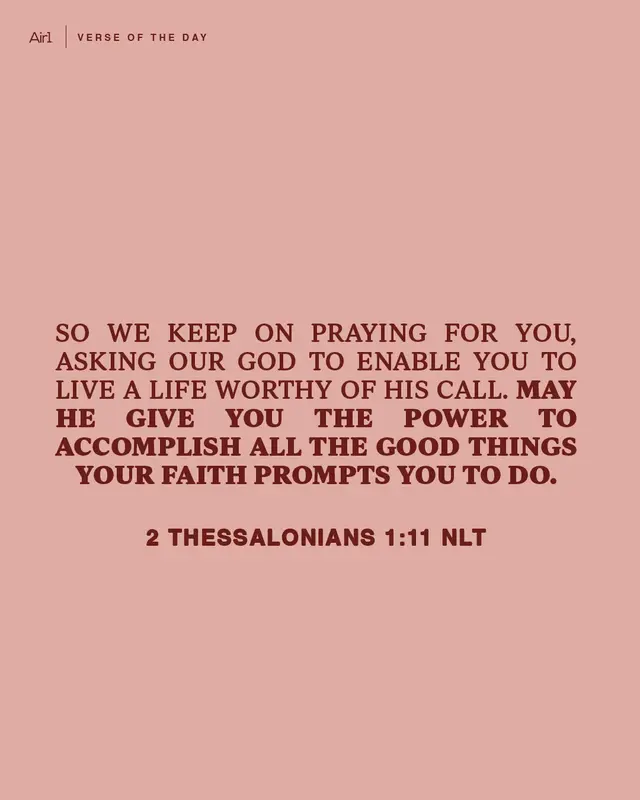 So we keep on praying for you, asking our God to enable you to live a life worthy of His call. May He give you the power to accomplish all the good things your faith prompts you to do.