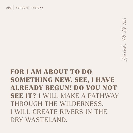 For I am about to do something new. See, I have already begun! Do you not see it? I will make a pathway through the wilderness. I will create rivers in the dry wasteland.