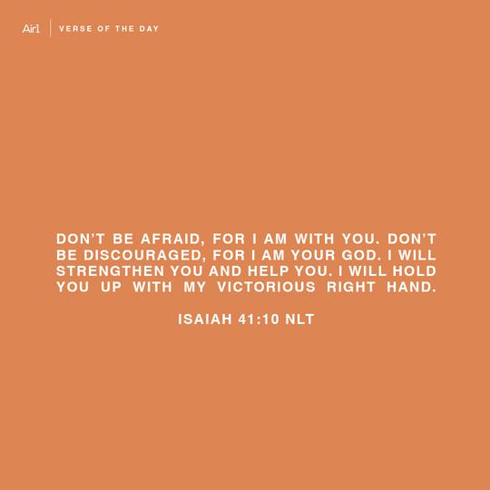 Don’t be afraid, for I am with you. Don’t be discouraged, for I am your God. I will strengthen you and help you. I will hold you up with My victorious right hand.