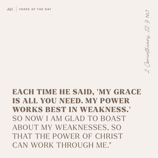 Each time he said, 'My grace is all you need. My power works best in weakness.' So now I am glad to boast about my weaknesses, so that the power of Christ can work through me."