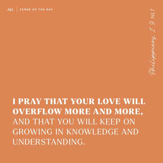 I pray that your love will overflow more and more, and that you will keep on growing in knowledge and understanding.