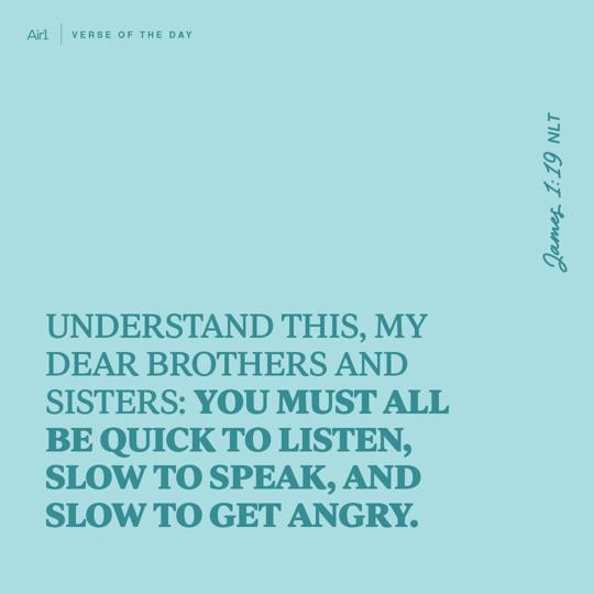 Understand this, my dear brothers and sisters: You must all be quick to listen, slow to speak, and slow to get angry.