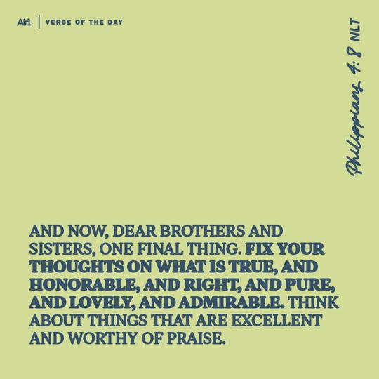 And now, dear brothers and sisters, one final thing. Fix your thoughts on what is true, and honorable, and right, and pure, and lovely, and admirable. Think about things that are excellent and worthy of praise.