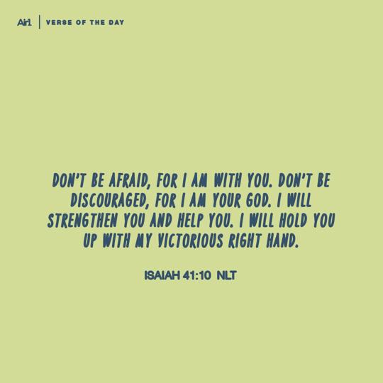 Don’t be afraid, for I am with you. Don’t be discouraged, for I am your God. I will strengthen you and help you. I will hold you up with My victorious right hand.