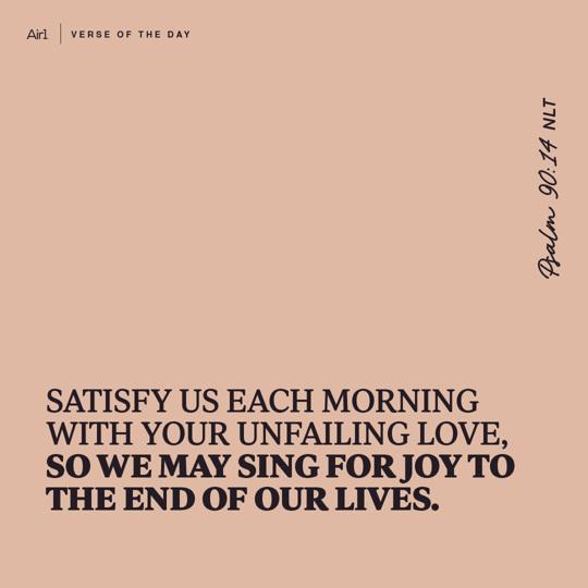 Satisfy us each morning with Your unfailing love, so we may sing for joy to the end of our lives.